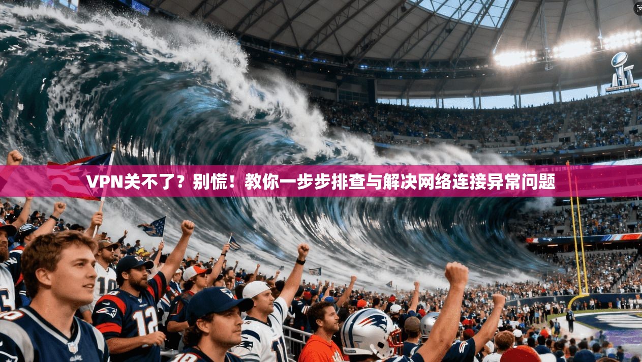 VPN关不了?别慌!教你一步步排查与解决网络连接异常问题 VPN关不了?别慌!教你一步步排查与解决网络连接异常问题