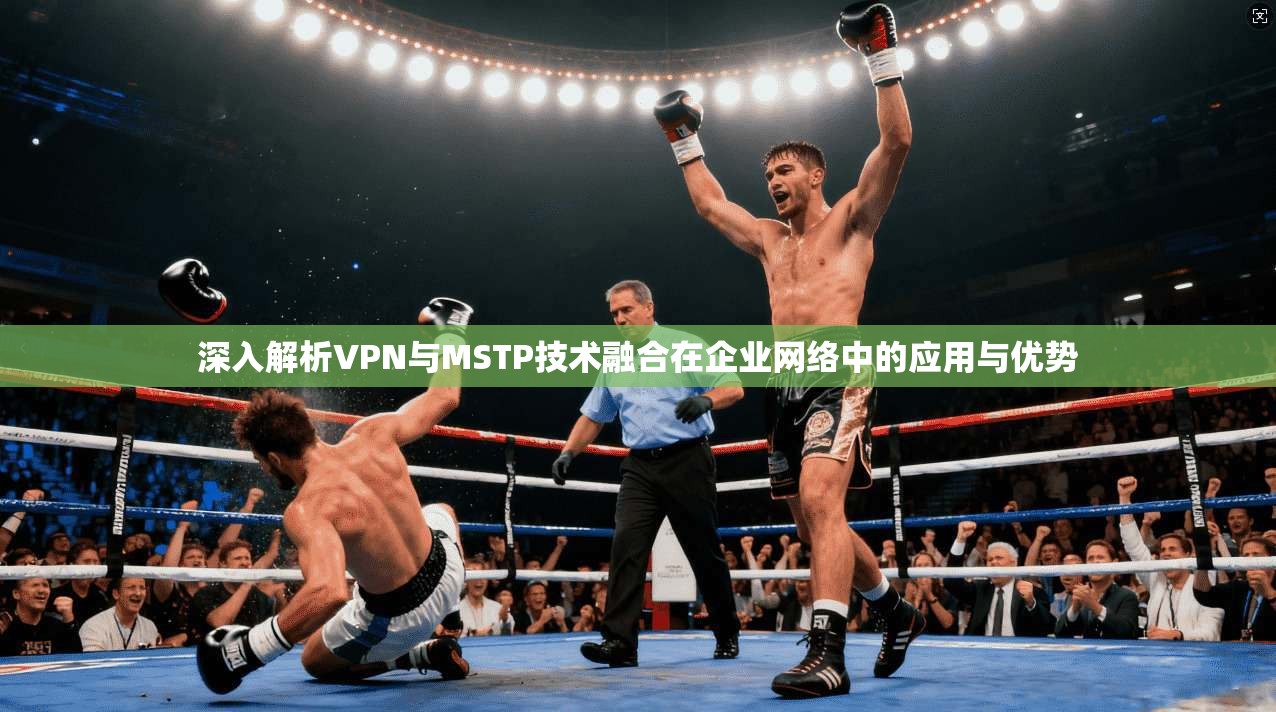 深入解析VPN与MSTP技术融合在企业网络中的应用与优势 深入解析VPN与MSTP技术融合在企业网络中的应用与优势