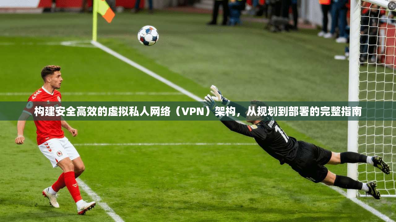 构建安全高效的虚拟私人网络（VPN）架构，从规划到部署的完整指南