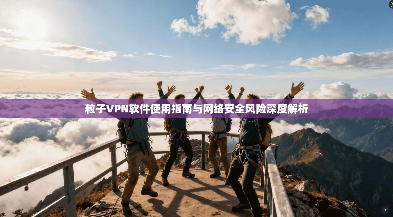 粒子VPN软件使用指南与网络安全风险深度解析
