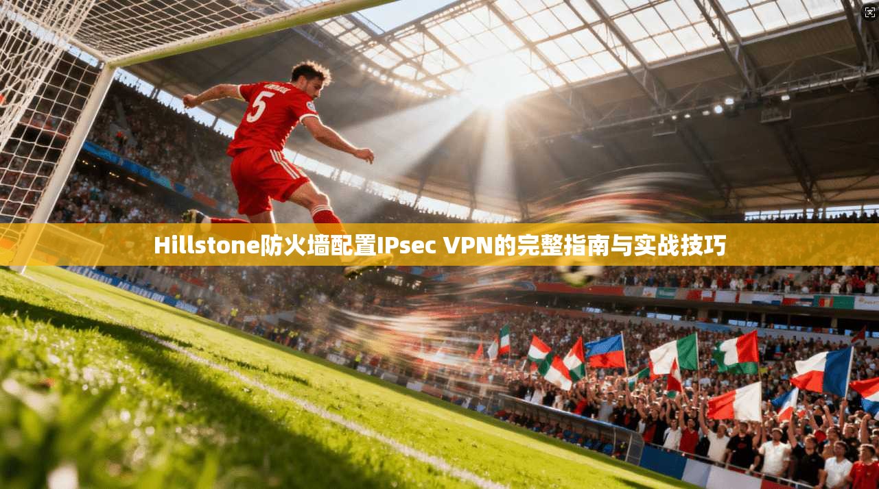 Hillstone防火墙配置IPsec VPN的完整指南与实战技巧