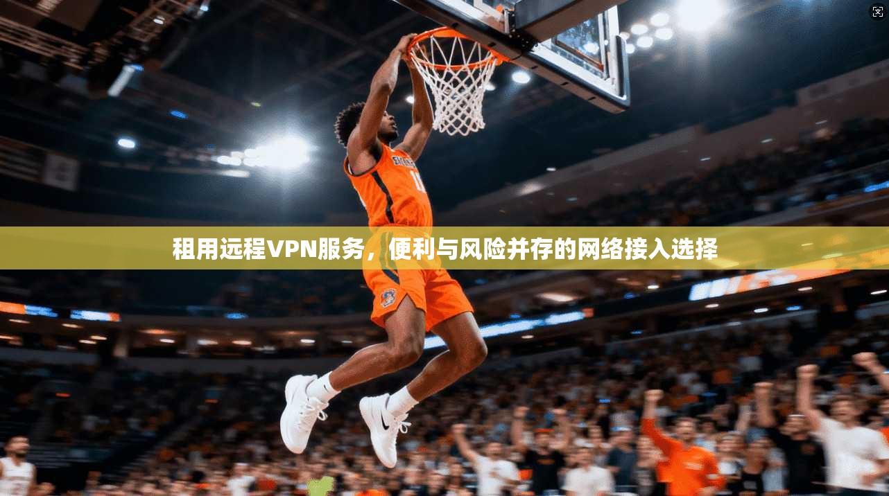 租用远程VPN服务,便利与风险并存的网络接入选择 租用远程VPN服务,便利与风险并存的网络接入选择
