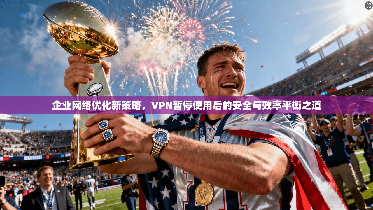 企业网络优化新策略，VPN暂停使用后的安全与效率平衡之道