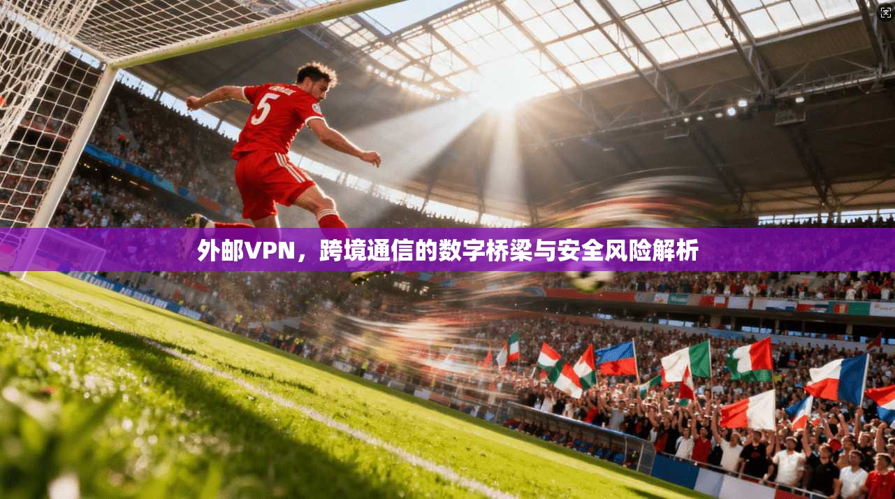 外邮VPN，跨境通信的数字桥梁与安全风险解析