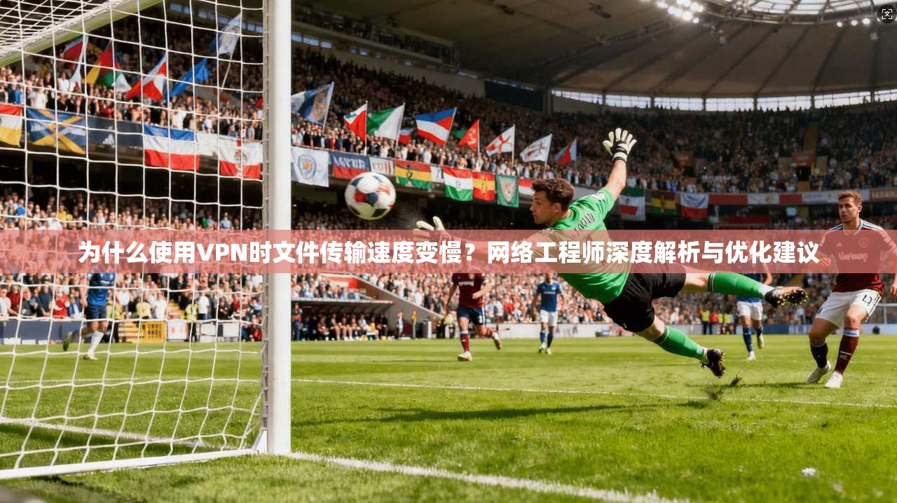 为什么使用VPN时文件传输速度变慢？网络工程师深度解析与优化建议