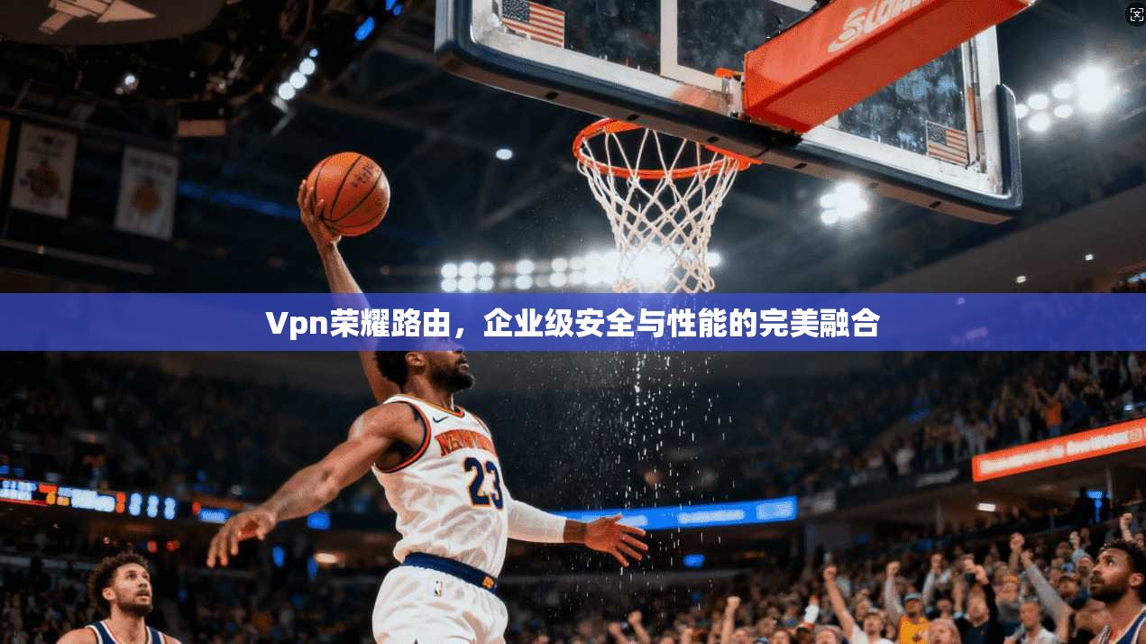 Vpn荣耀路由,企业级安全与性能的完美融合 Vpn荣耀路由,企业级安全与性能的完美融合