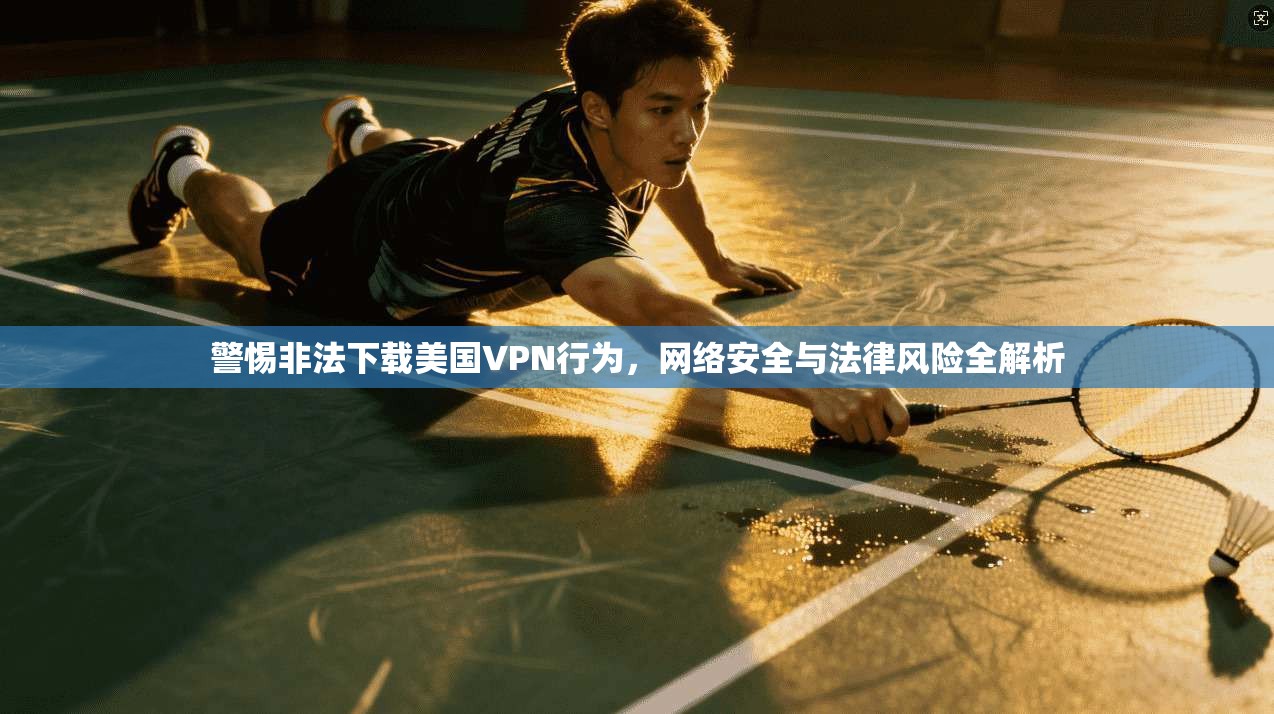 警惕非法下载美国VPN行为，网络安全与法律风险全解析