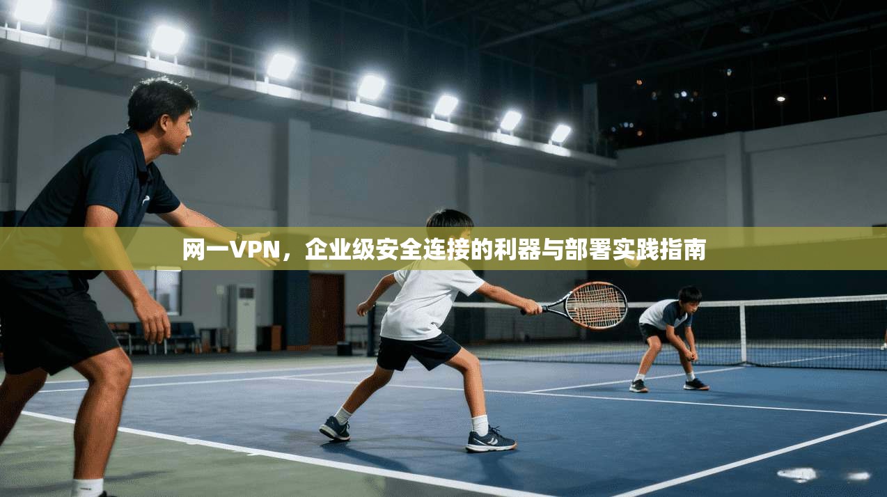 网一VPN，企业级安全连接的利器与部署实践指南
