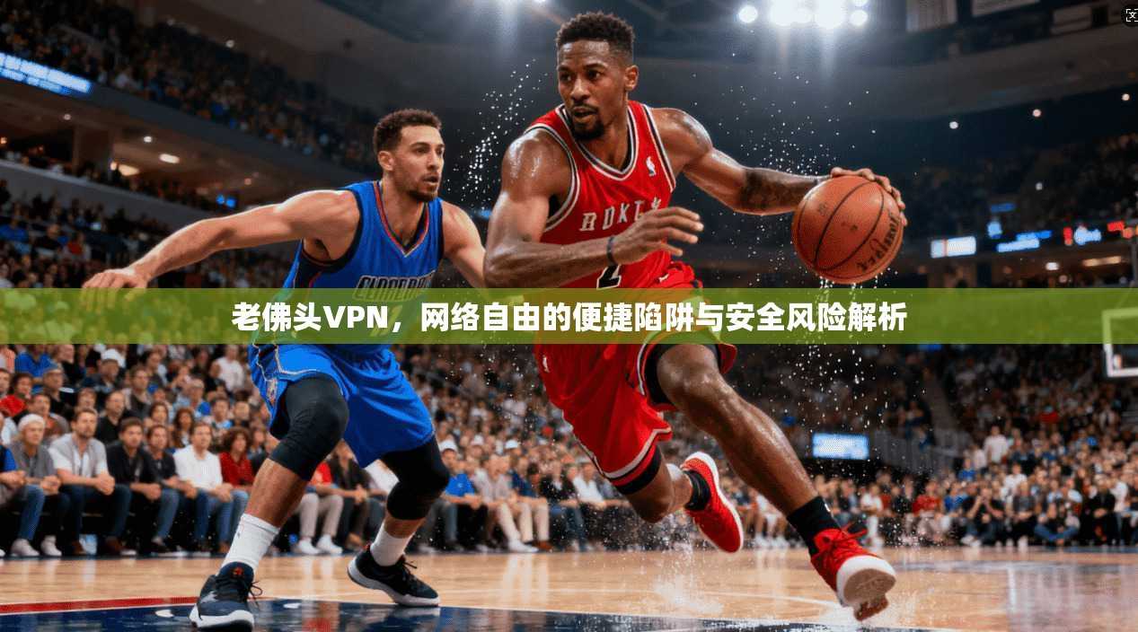 老佛头VPN，网络自由的便捷陷阱与安全风险解析
