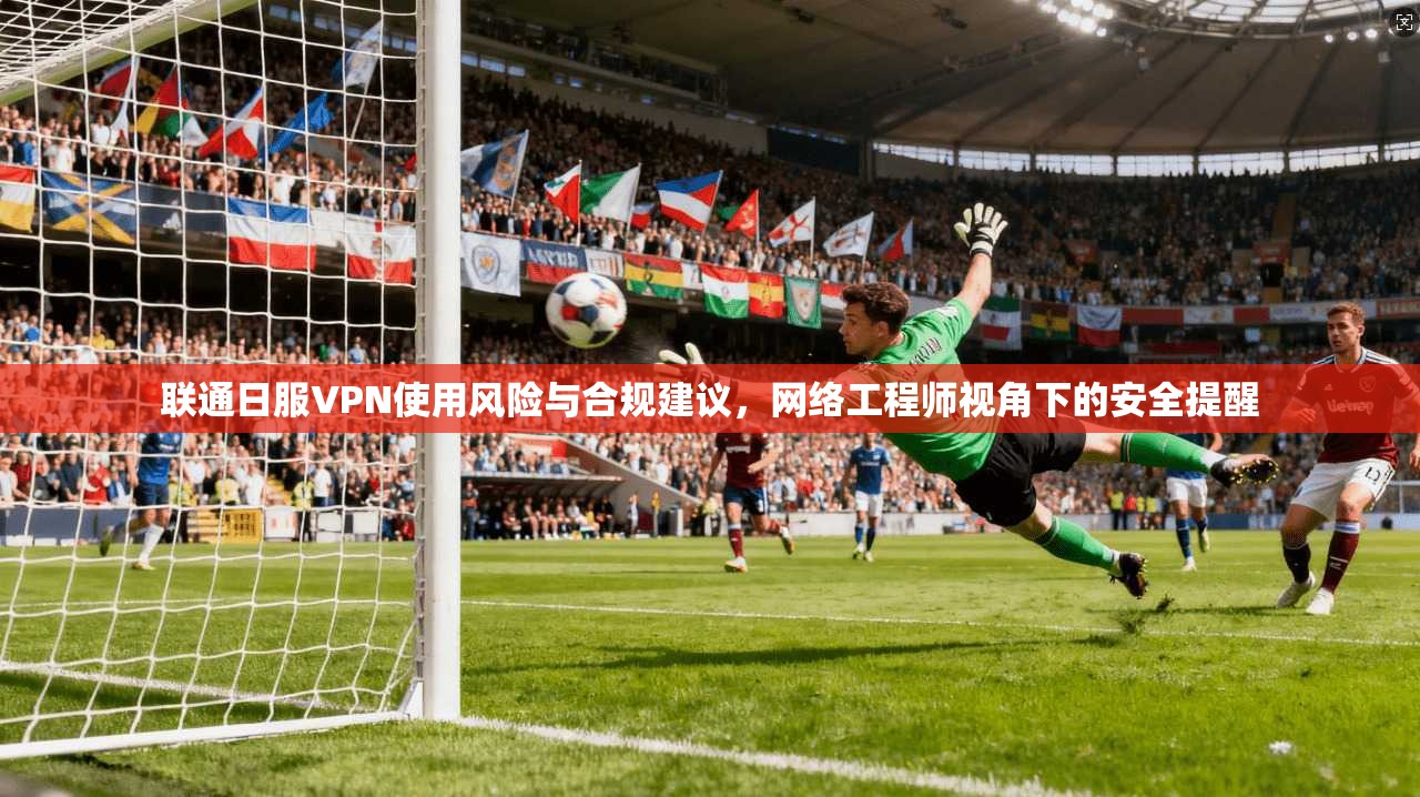 联通日服VPN使用风险与合规建议,网络工程师视角下的安全提醒 联通日服VPN使用风险与合规建议,网络工程师视角下的安全提醒