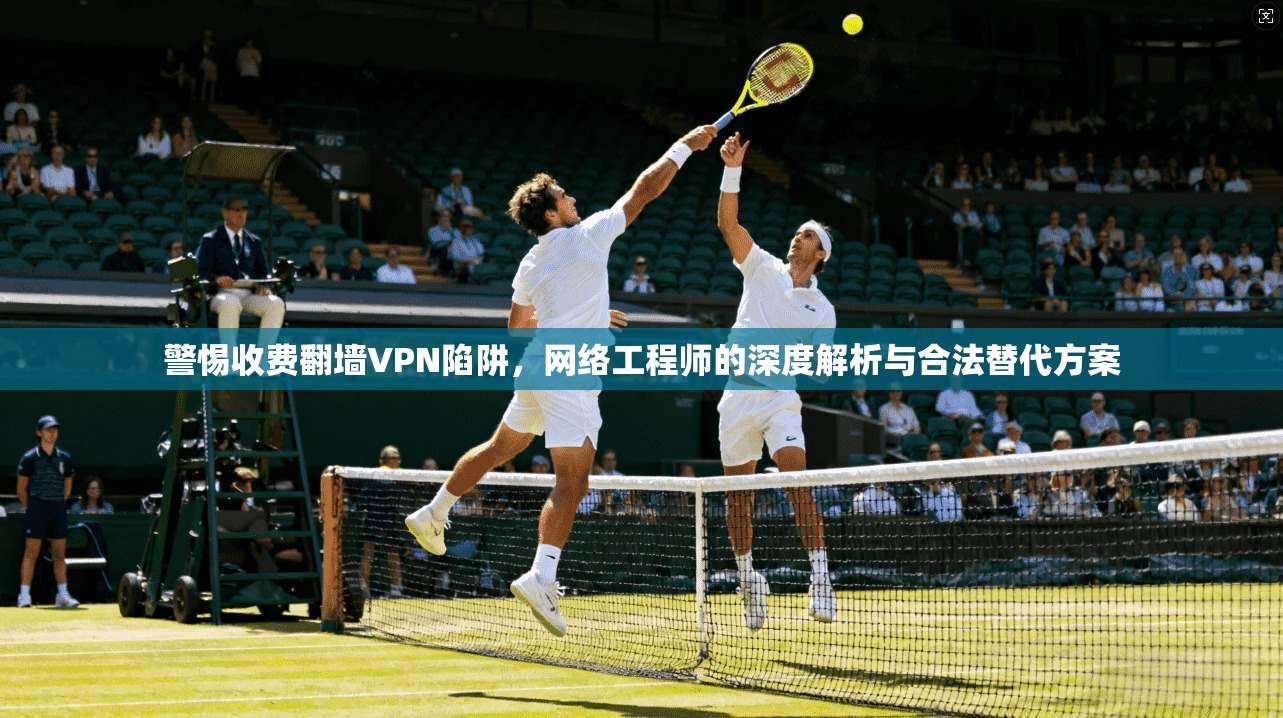 警惕收费翻墙VPN陷阱，网络工程师的深度解析与合法替代方案