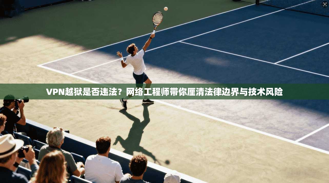VPN越狱是否违法？网络工程师带你厘清法律边界与技术风险