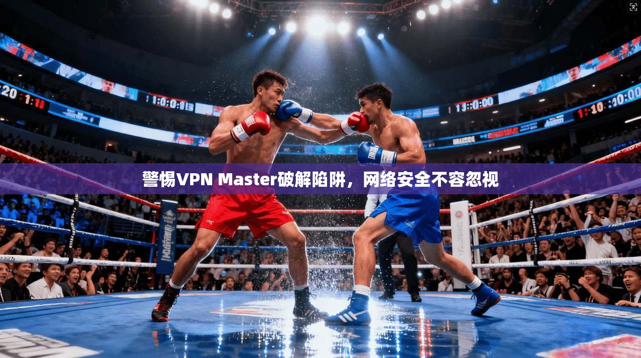 警惕VPN Master破解陷阱,网络安全不容忽视 警惕VPN Master破解陷阱,网络安全不容忽视