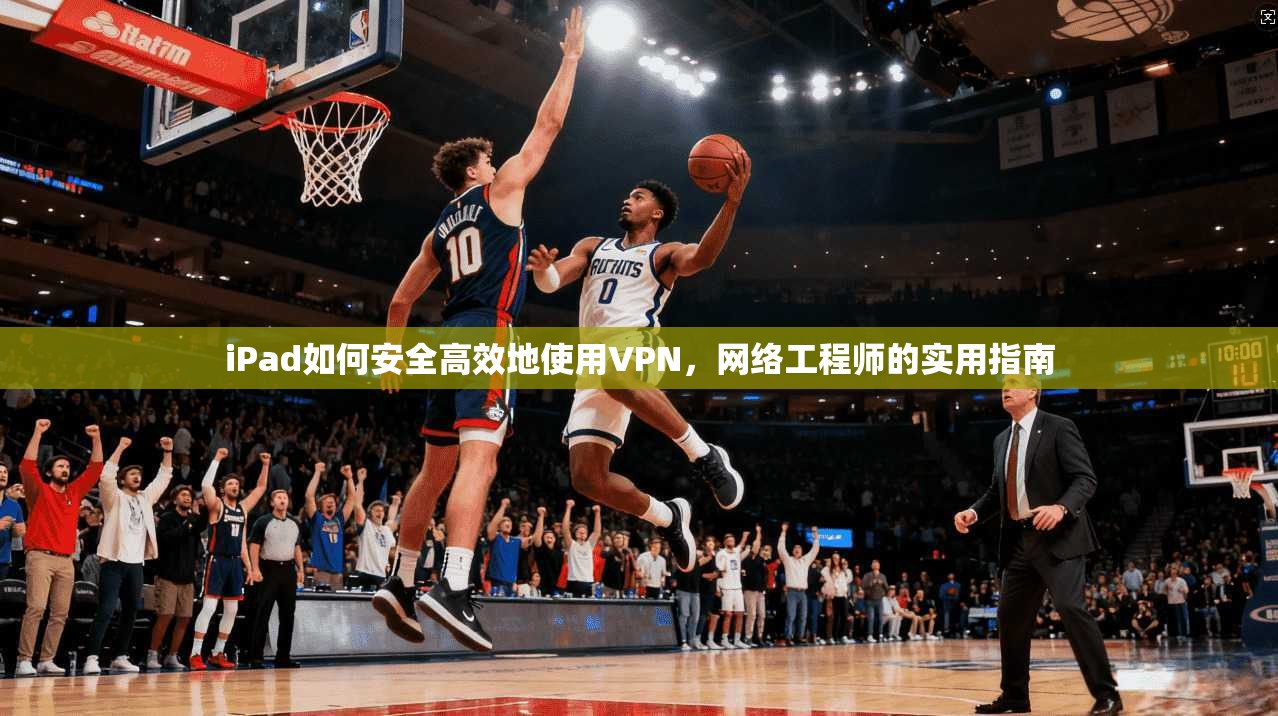 iPad如何安全高效地使用VPN，网络工程师的实用指南