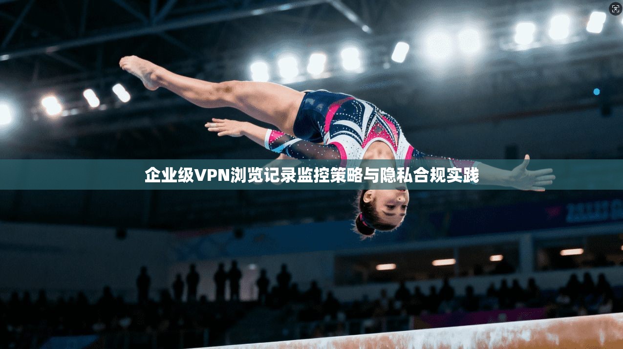企业级VPN浏览记录监控策略与隐私合规实践
