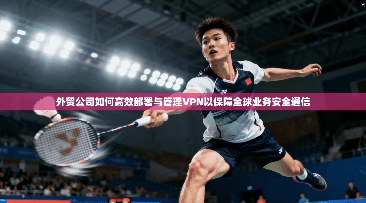外贸公司如何高效部署与管理VPN以保障全球业务安全通信