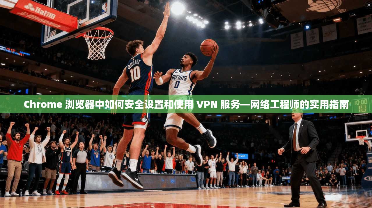 Chrome 浏览器中如何安全设置和使用 VPN 服务—网络工程师的实用指南