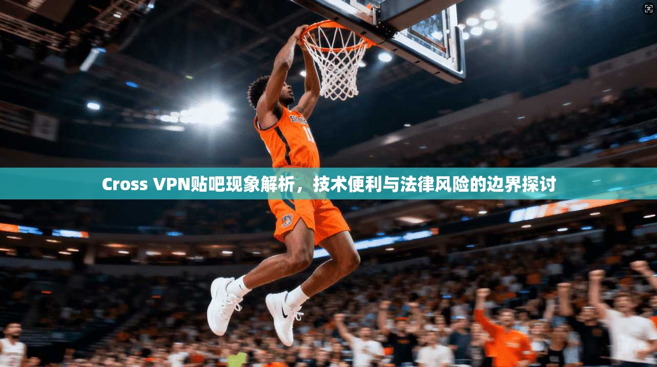 Cross VPN贴吧现象解析，技术便利与法律风险的边界探讨
