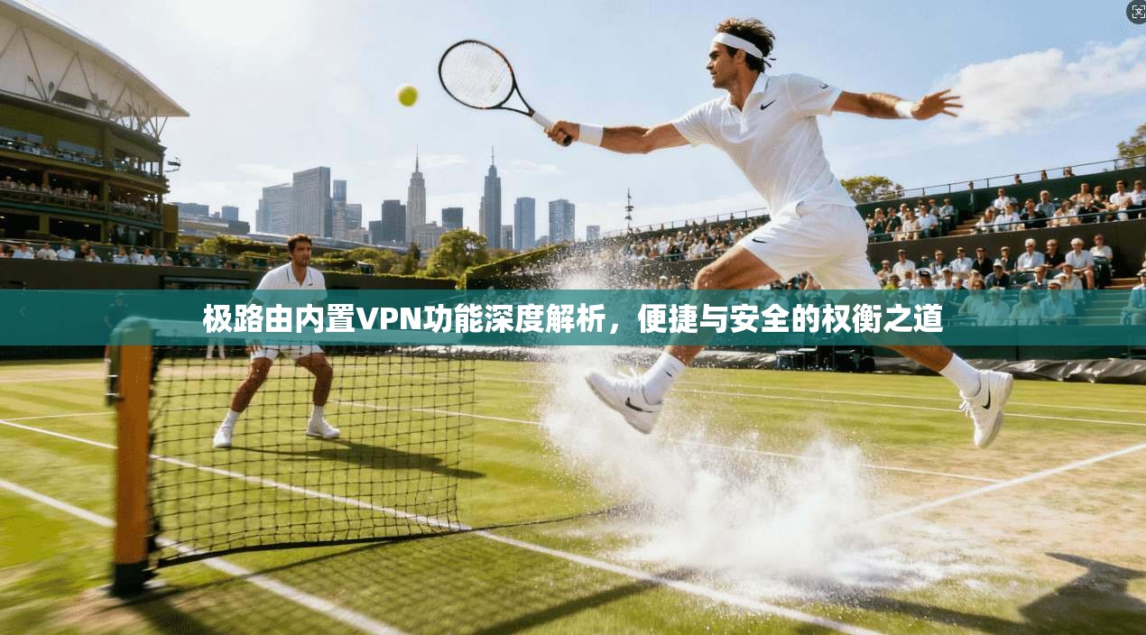 极路由内置VPN功能深度解析，便捷与安全的权衡之道