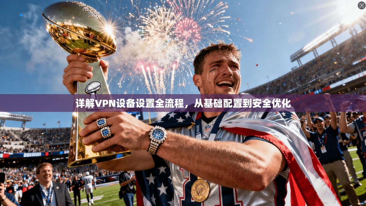 详解VPN设备设置全流程,从基础配置到安全优化