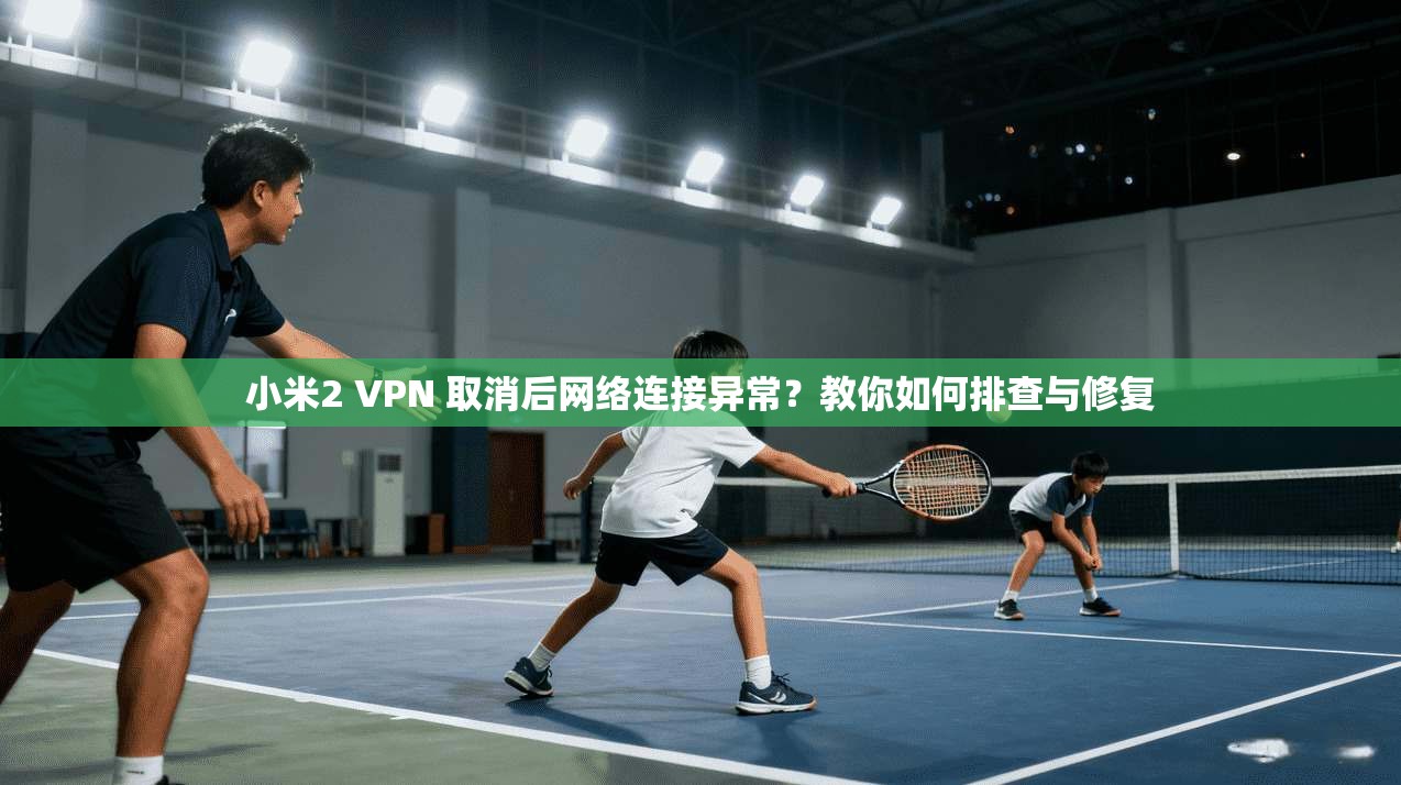 小米2 VPN 取消后网络连接异常?教你如何排查与修复
