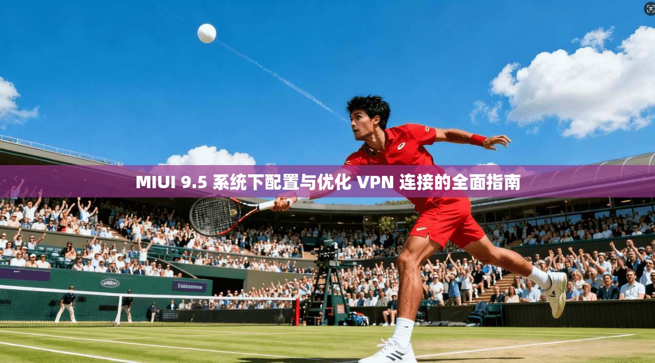 MIUI 9.5 系统下配置与优化 VPN 连接的全面指南