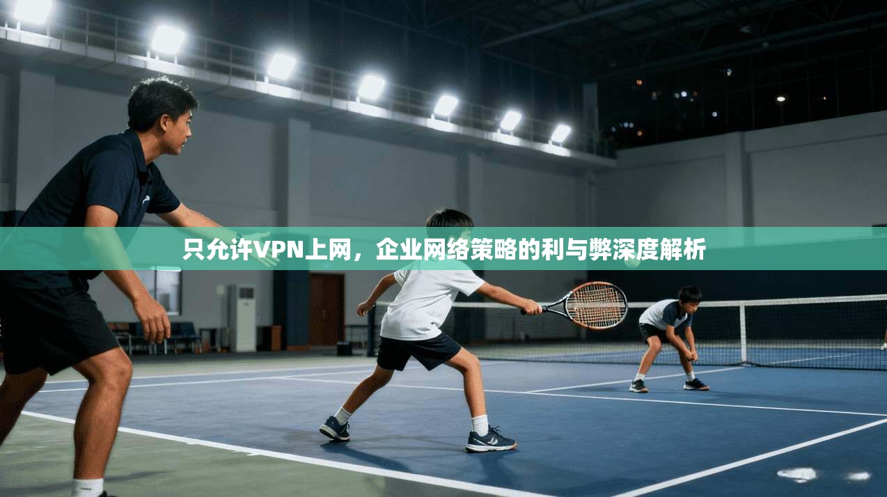 只允许VPN上网，企业网络策略的利与弊深度解析