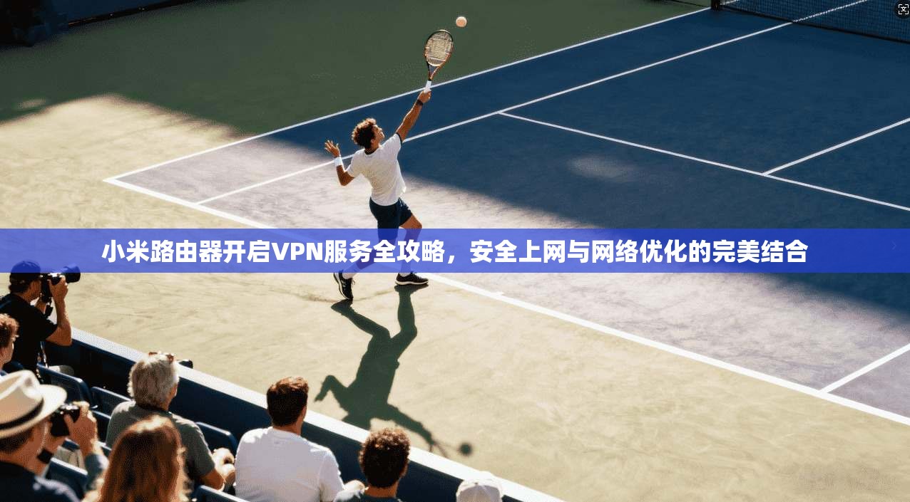 小米路由器开启VPN服务全攻略，安全上网与网络优化的完美结合
