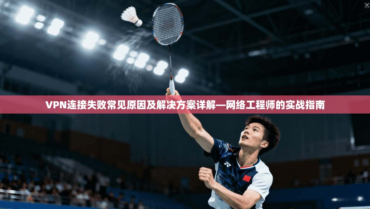 VPN连接失败常见原因及解决方案详解—网络工程师的实战指南