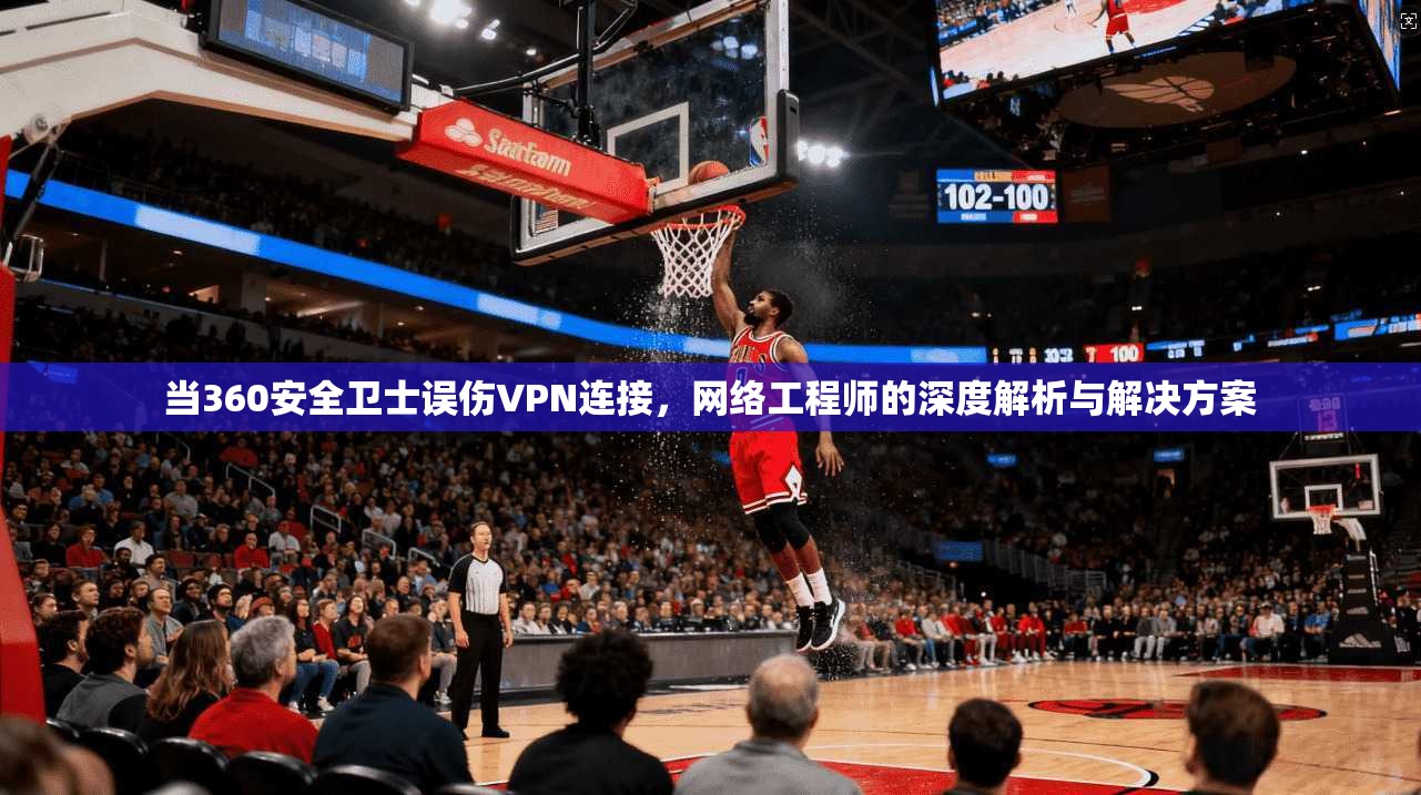 当360安全卫士误伤VPN连接,网络工程师的深度解析与解决方案 当360安全卫士误伤VPN连接,网络工程师的深度解析与解决方案