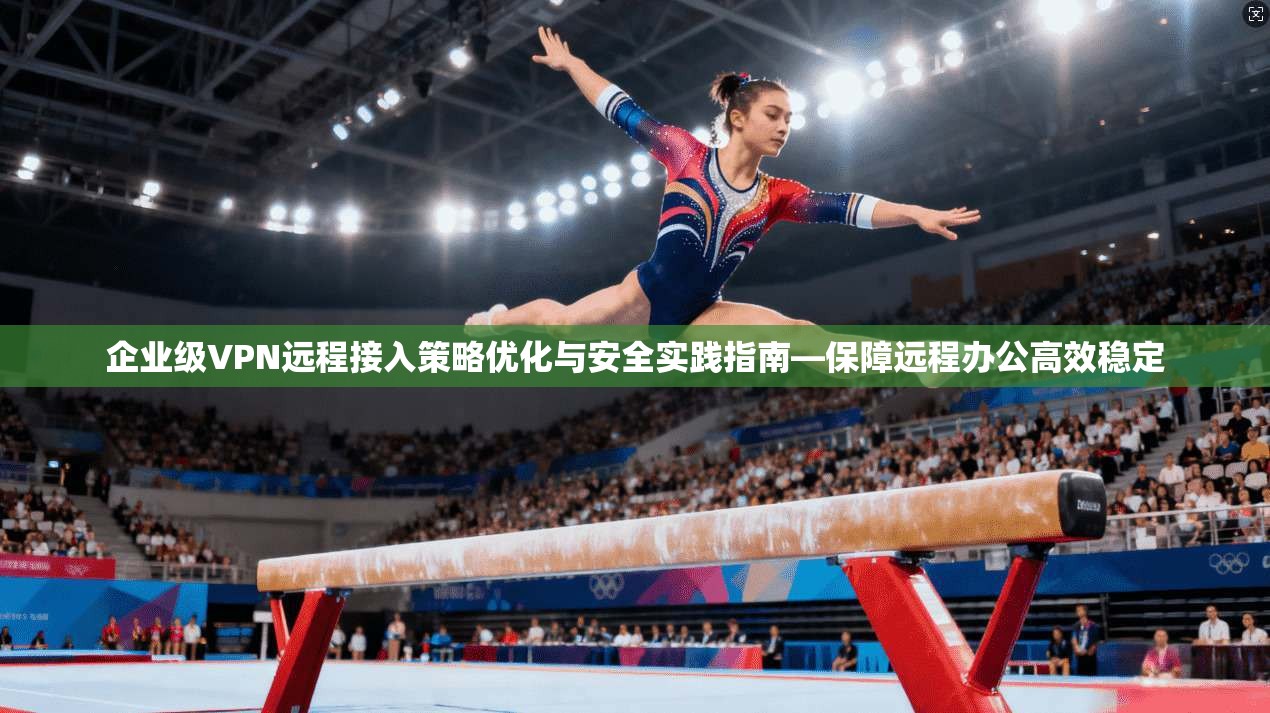 企业级VPN远程接入策略优化与安全实践指南—保障远程办公高效稳定
