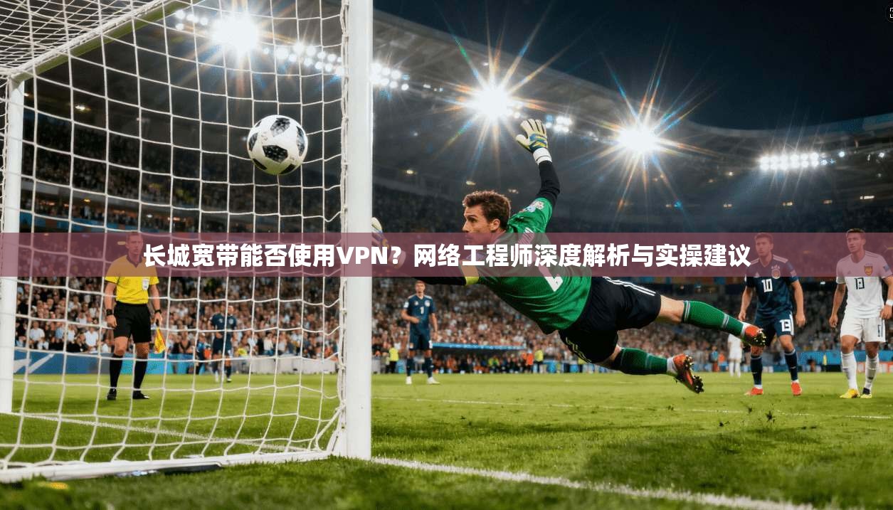 长城宽带能否使用VPN？网络工程师深度解析与实操建议
