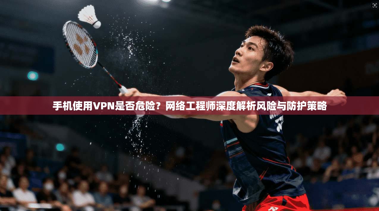 手机使用VPN是否危险？网络工程师深度解析风险与防护策略