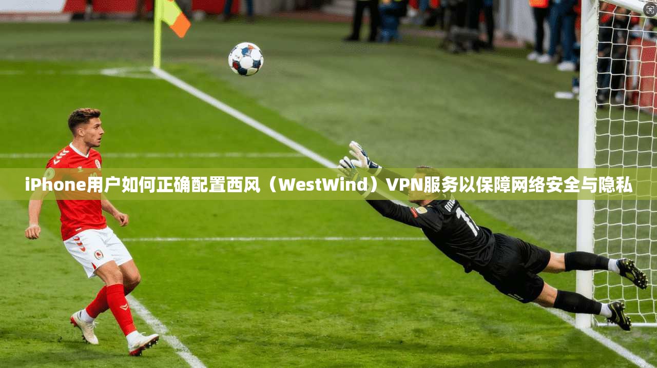 iPhone用户如何正确配置西风（WestWind）VPN服务以保障网络安全与隐私