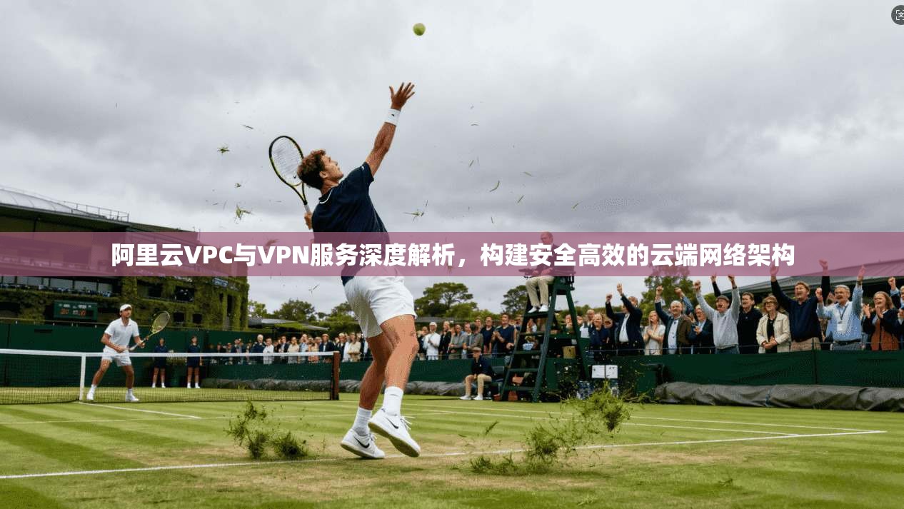阿里云VPC与VPN服务深度解析,构建安全高效的云端网络架构
