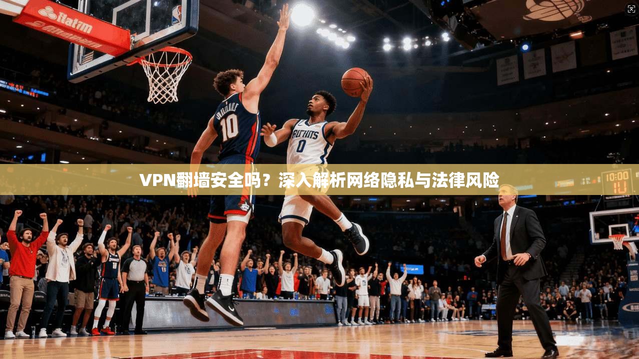 VPN翻墙安全吗？深入解析网络隐私与法律风险