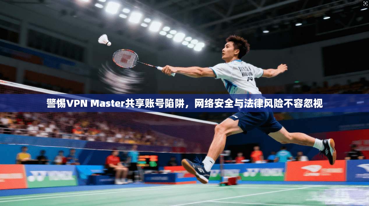 警惕VPN Master共享账号陷阱，网络安全与法律风险不容忽视