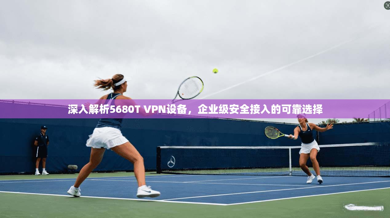 深入解析5680T VPN设备，企业级安全接入的可靠选择