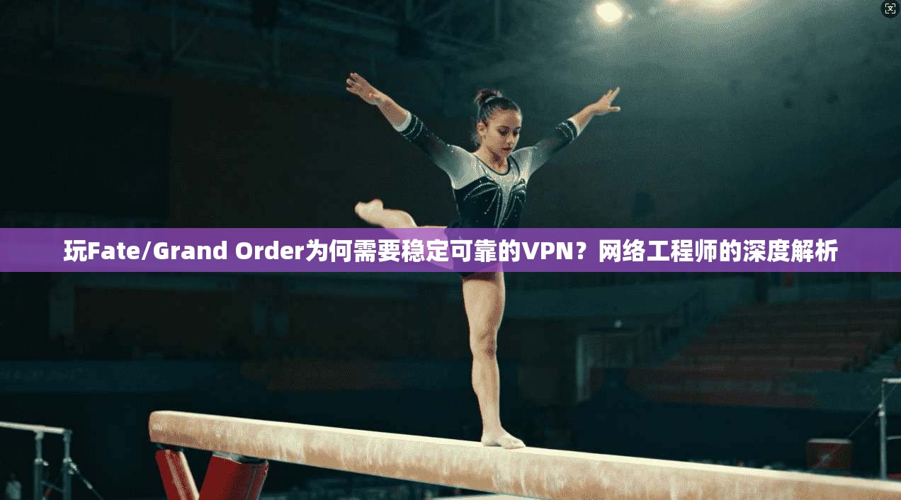 玩Fate/Grand Order为何需要稳定可靠的VPN?网络工程师的深度解析
