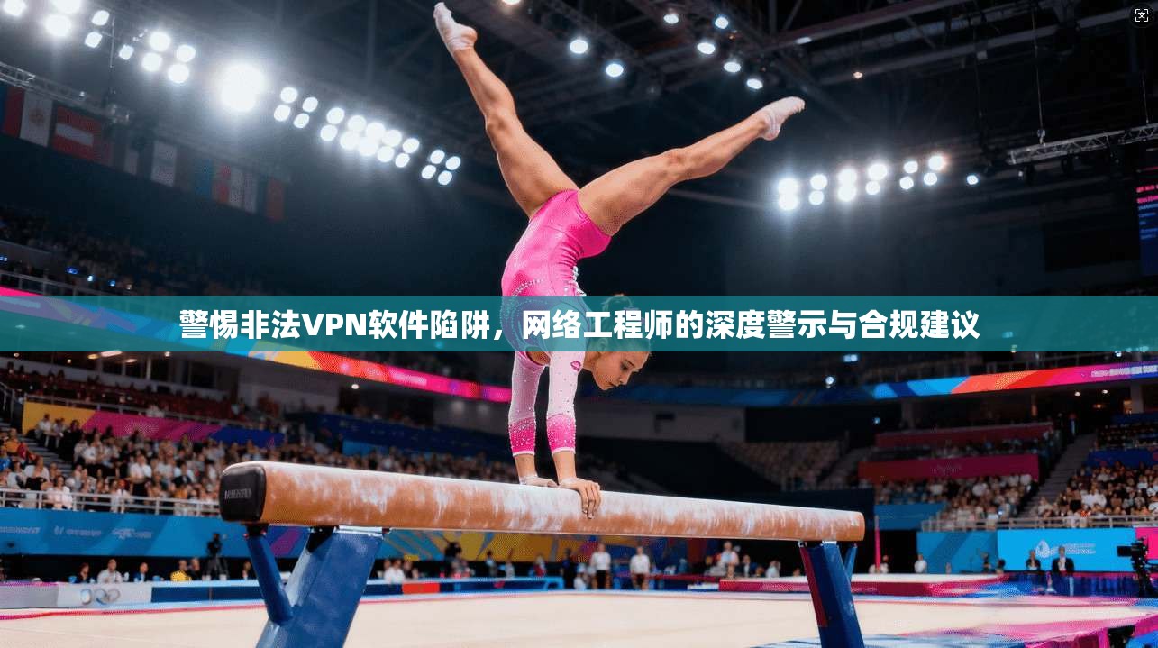 警惕非法VPN软件陷阱，网络工程师的深度警示与合规建议