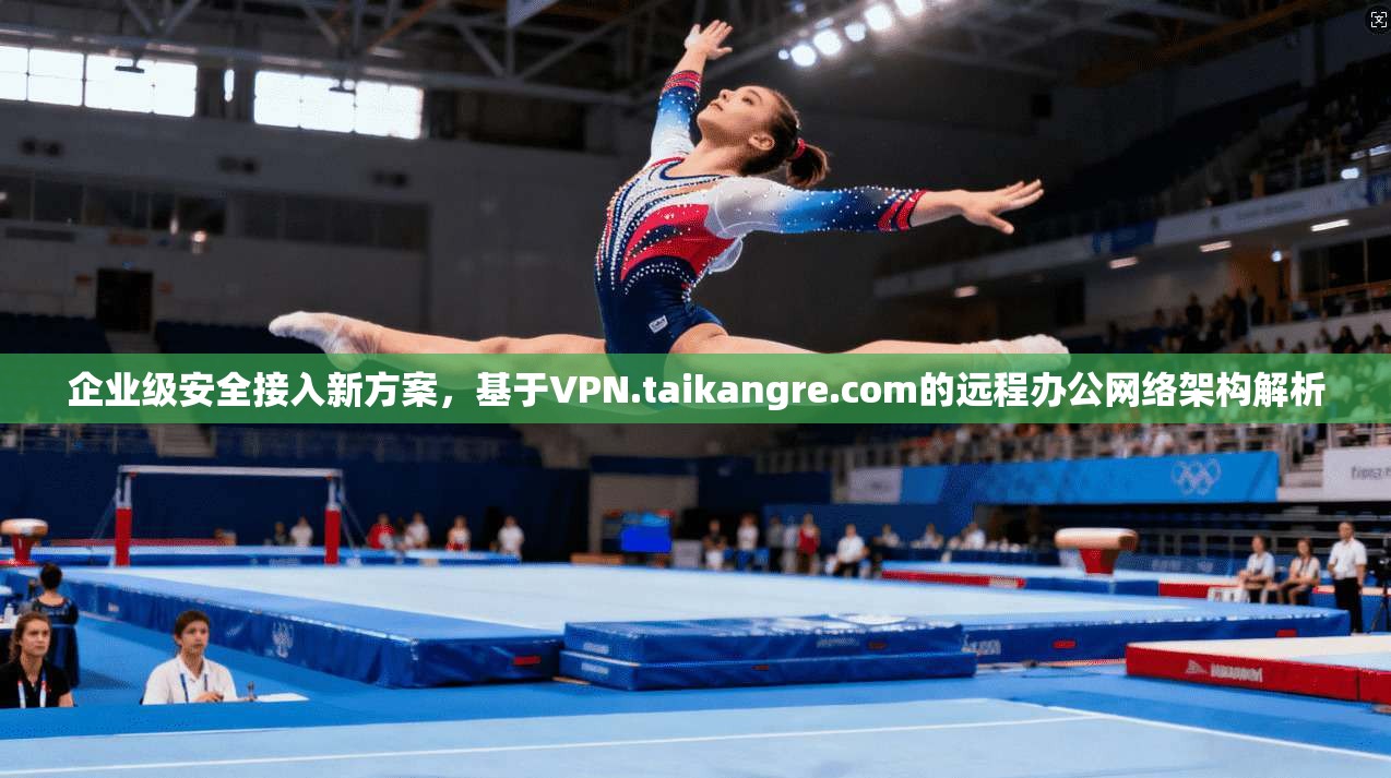 企业级安全接入新方案，基于VPN.taikangre.com的远程办公网络架构解析