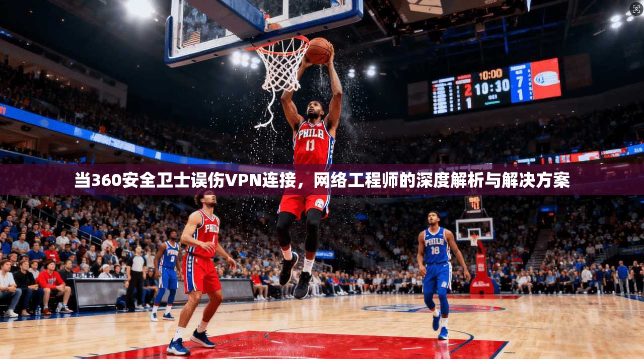当360安全卫士误伤VPN连接，网络工程师的深度解析与解决方案