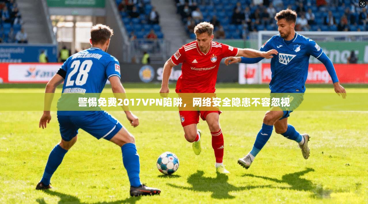 警惕免费2017VPN陷阱,网络安全隐患不容忽视
