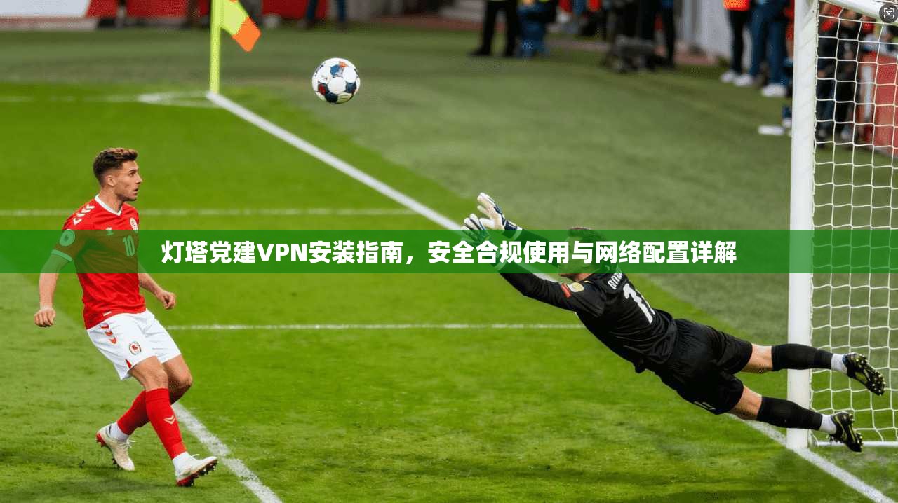 灯塔党建VPN安装指南，安全合规使用与网络配置详解