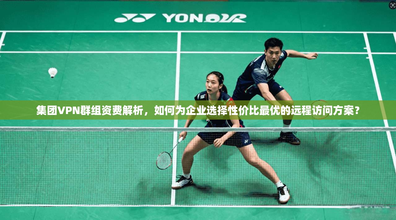 集团VPN群组资费解析,如何为企业选择性价比最优的远程访问方案?