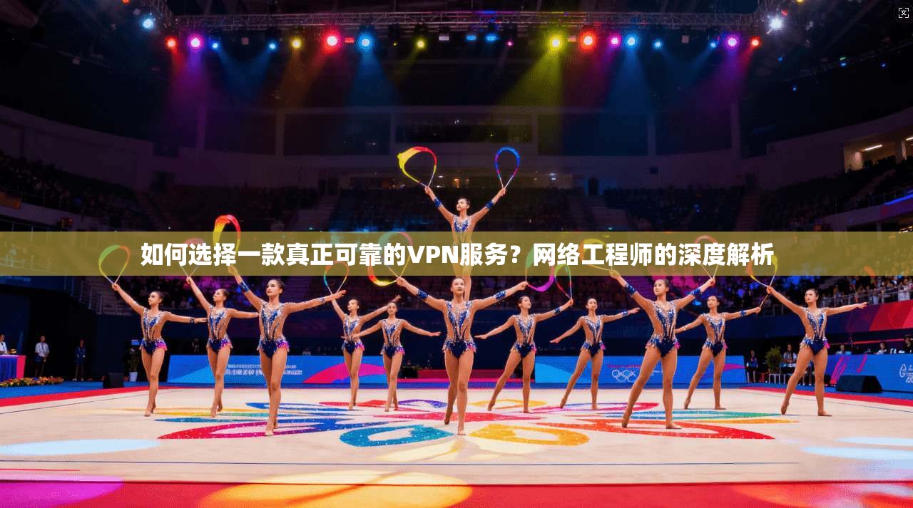 如何选择一款真正可靠的VPN服务？网络工程师的深度解析