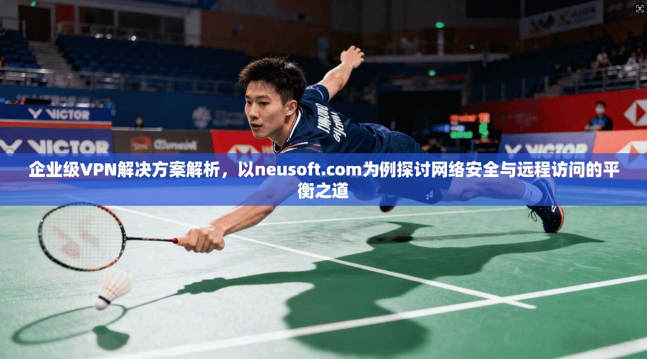 企业级VPN解决方案解析，以neusoft.com为例探讨网络安全与远程访问的平衡之道