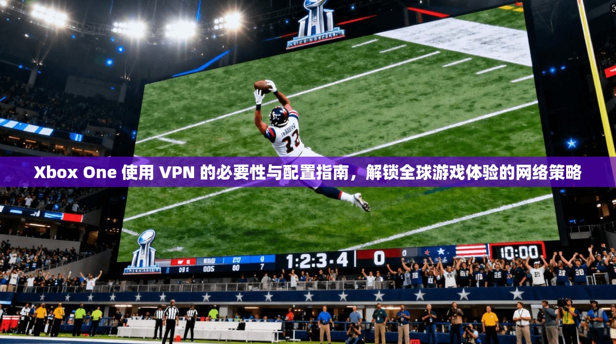 Xbox One 使用 VPN 的必要性与配置指南，解锁全球游戏体验的网络策略