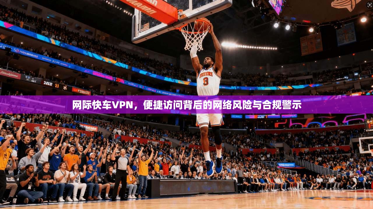 网际快车VPN，便捷访问背后的网络风险与合规警示