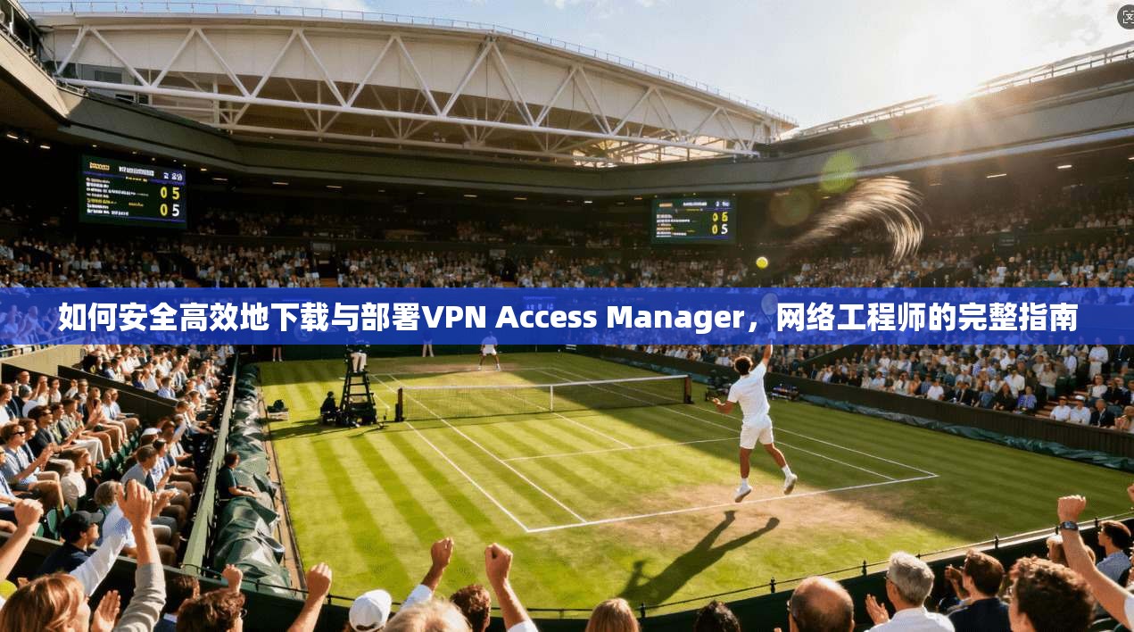 如何安全高效地下载与部署VPN Access Manager，网络工程师的完整指南